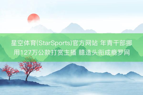 星空体育(StarSports)官方网站 年青干部挪用127万公款打赏主播 臆造头衔成瘾罗网