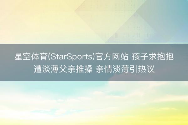 星空体育(StarSports)官方网站 孩子求抱抱遭淡薄父亲推搡 亲情淡薄引热议