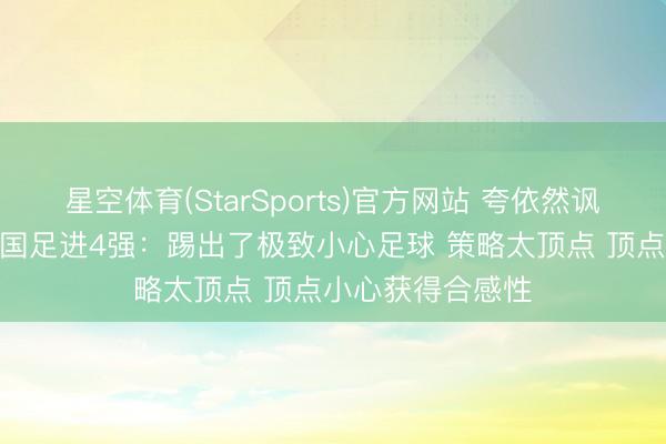 星空体育(StarSports)官方网站 夸依然讽？韩媒景仰U23国足进4强：踢出了极致小心足球 策略太顶点 顶点小心获得合感性