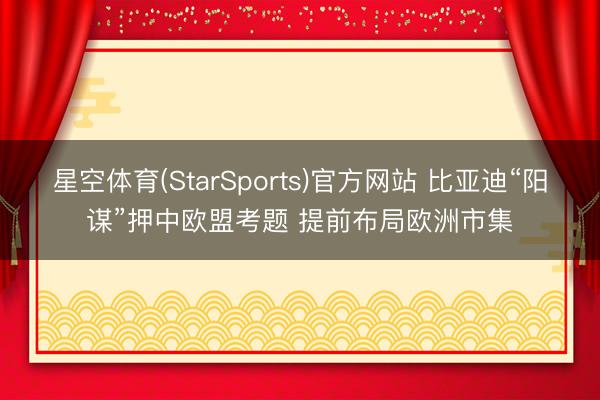 星空体育(StarSports)官方网站 比亚迪“阳谋”押中欧盟考题 提前布局欧洲市集