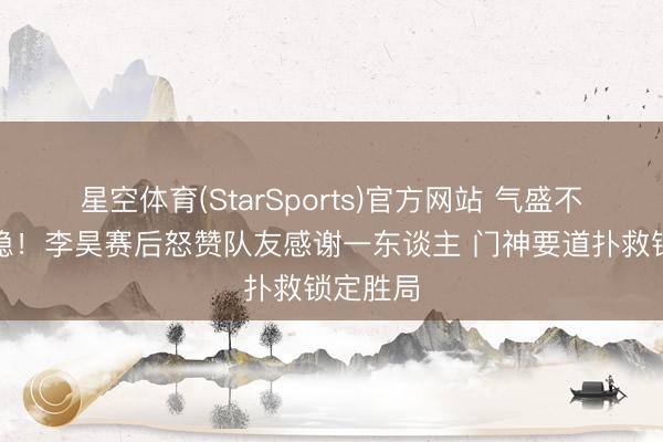 星空体育(StarSports)官方网站 气盛不失千里稳!李昊赛后怒赞队友感谢一东谈主 门神要道扑救锁定胜局