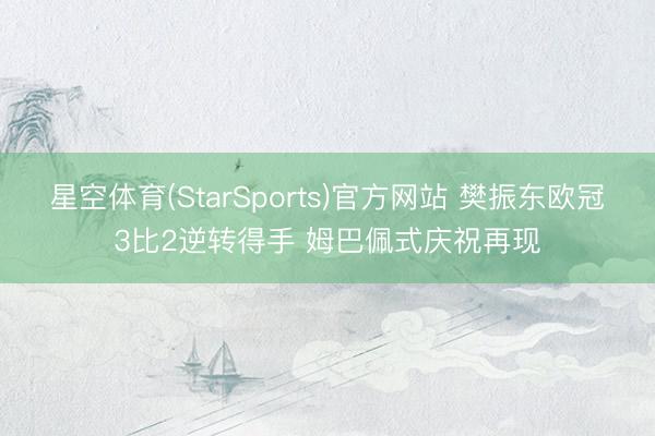 星空体育(StarSports)官方网站 樊振东欧冠3比2逆转得手 姆巴佩式庆祝再现