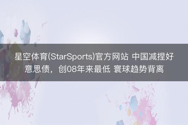 星空体育(StarSports)官方网站 中国减捏好意思债,创08年来最低 寰球趋势背离