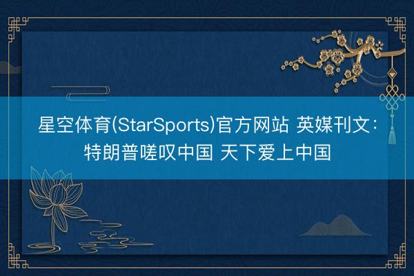 星空体育(StarSports)官方网站 英媒刊文:特朗普嗟叹中国 天下爱上中国