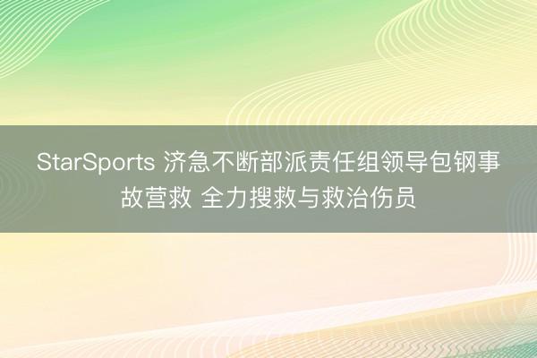 StarSports 济急不断部派责任组领导包钢事故营救 全力搜救与救治伤员