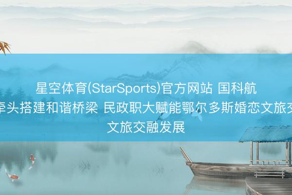 星空体育(StarSports)官方网站 国科航天定约牵头搭建和谐桥梁 民政职大赋能鄂尔多斯婚恋文旅交融发展