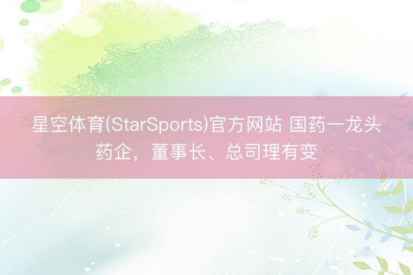 星空体育(StarSports)官方网站 国药一龙头药企,董事长、总司理有变