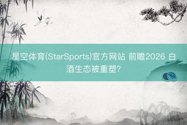 星空体育(StarSports)官方网站 前瞻2026 白酒生态被重塑？