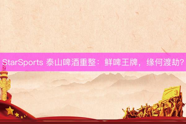 StarSports 泰山啤酒重整:鲜啤王牌,缘何渡劫?