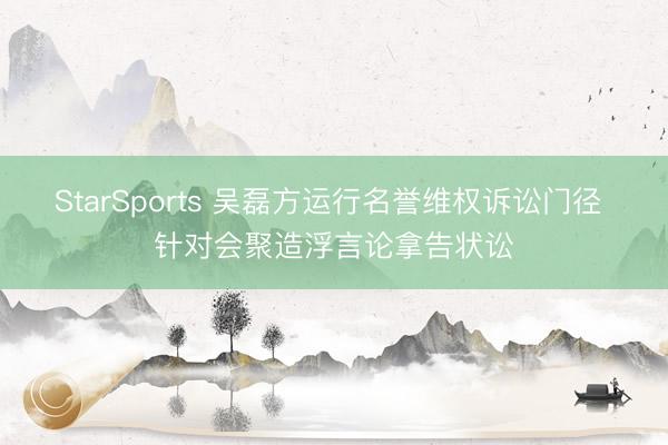 StarSports 吴磊方运行名誉维权诉讼门径 针对会聚造浮言论拿告状讼