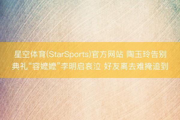 星空体育(StarSports)官方网站 陶玉玲告别典礼“容嬷嬷”李明启哀泣 好友离去难掩追到