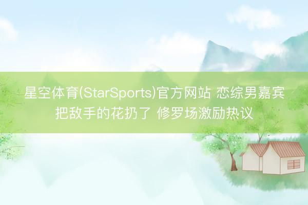 星空体育(StarSports)官方网站 恋综男嘉宾把敌手的花扔了 修罗场激励热议