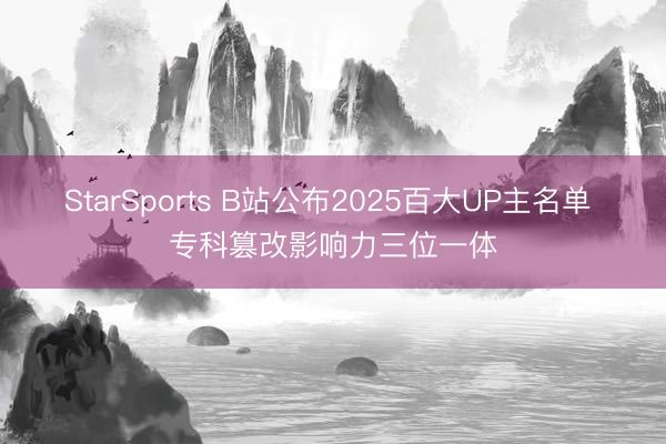 StarSports B站公布2025百大UP主名单 专科篡改影响力三位一体