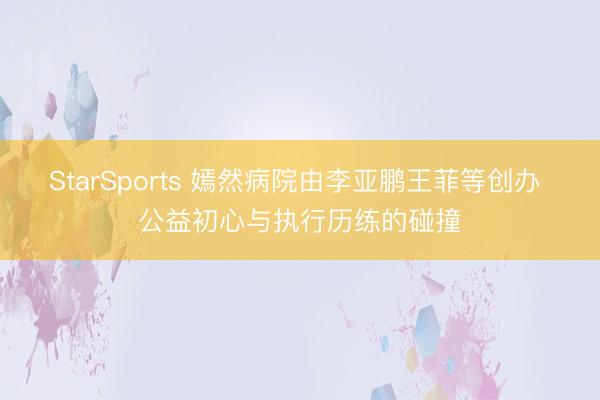StarSports 嫣然病院由李亚鹏王菲等创办 公益初心与执行历练的碰撞
