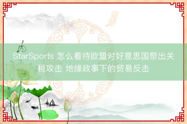 StarSports 怎么看待欧盟对好意思国祭出关税攻击 地缘政事下的贸易反击