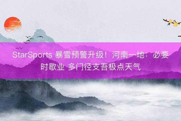 StarSports 暴雪预警升级!河南一地:必要时歇业 多门径支吾极点天气