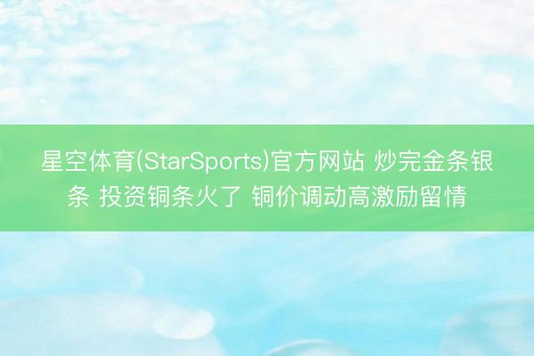 星空体育(StarSports)官方网站 炒完金条银条 投资铜条火了 铜价调动高激励留情