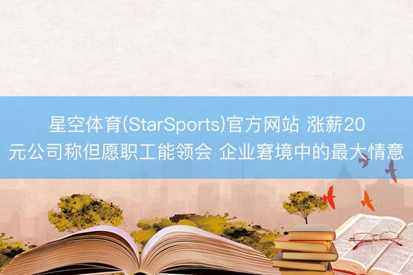 星空体育(StarSports)官方网站 涨薪20元公司称但愿职工能领会 企业窘境中的最大情意