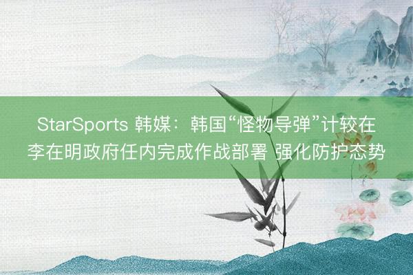 StarSports 韩媒:韩国“怪物导弹”计较在李在明政府任内完成作战部署 强化防护态势