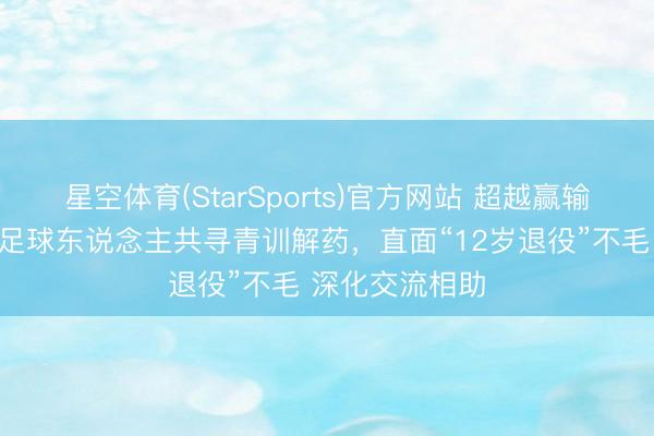 星空体育(StarSports)官方网站 超越赢输的对话:中韩足球东说念主共寻青训解药,直面“12岁退役”不毛 深化交流相助