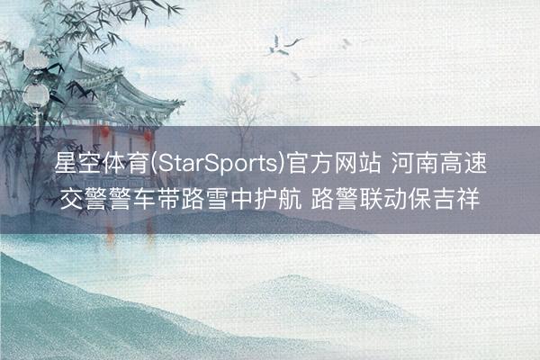 星空体育(StarSports)官方网站 河南高速交警警车带路雪中护航 路警联动保吉祥