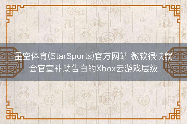 星空体育(StarSports)官方网站 微软很快就会官宣补助告白的Xbox云游戏层级