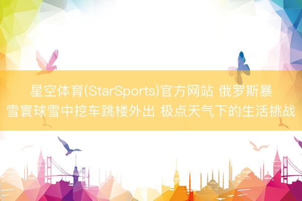 星空体育(StarSports)官方网站 俄罗斯暴雪寰球雪中挖车跳楼外出 极点天气下的生活挑战
