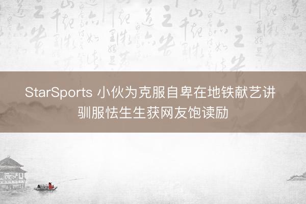 StarSports 小伙为克服自卑在地铁献艺讲 驯服怯生生获网友饱读励