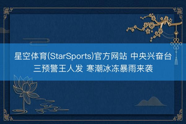 星空体育(StarSports)官方网站 中央兴奋台三预警王人发 寒潮冰冻暴雨来袭