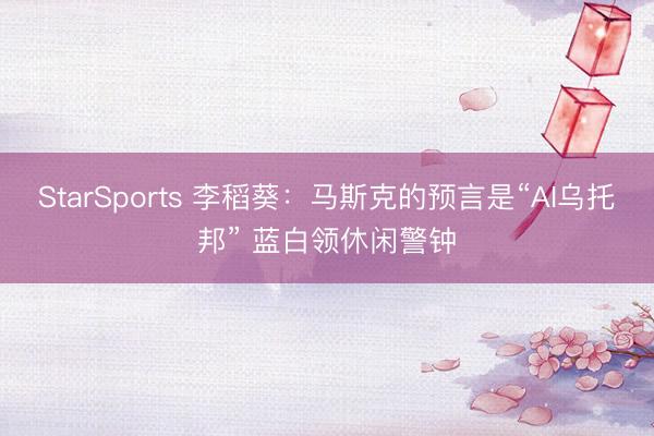 StarSports 李稻葵:马斯克的预言是“AI乌托邦” 蓝白领休闲警钟