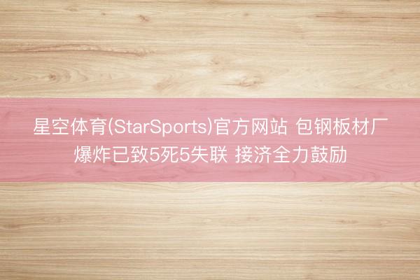 星空体育(StarSports)官方网站 包钢板材厂爆炸已致5死5失联 接济全力鼓励