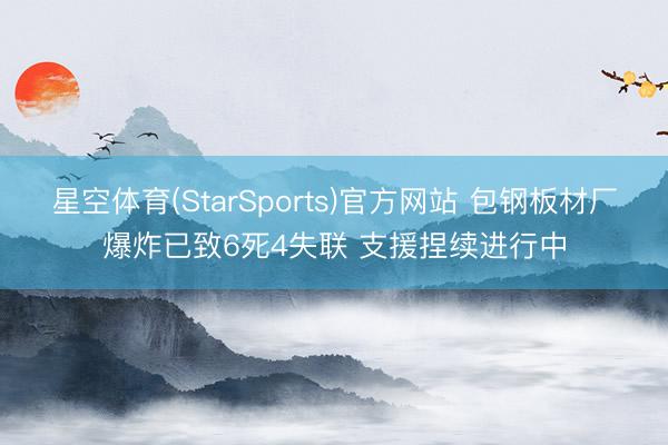 星空体育(StarSports)官方网站 包钢板材厂爆炸已致6死4失联 支援捏续进行中