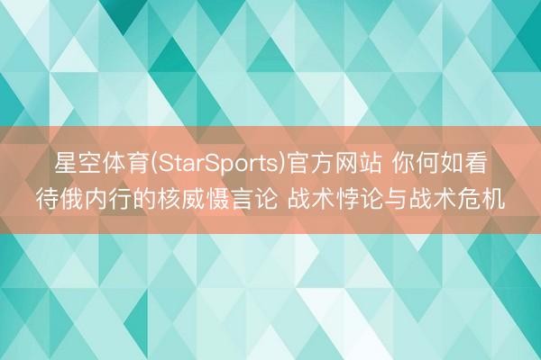 星空体育(StarSports)官方网站 你何如看待俄内行的核威慑言论 战术悖论与战术危机