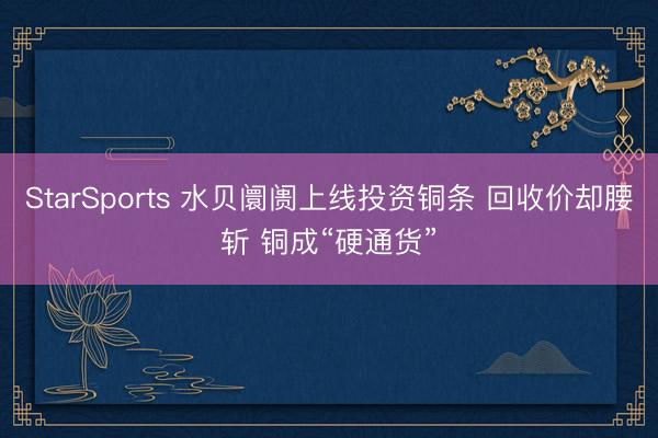 StarSports 水贝阛阓上线投资铜条 回收价却腰斩 铜成“硬通货”