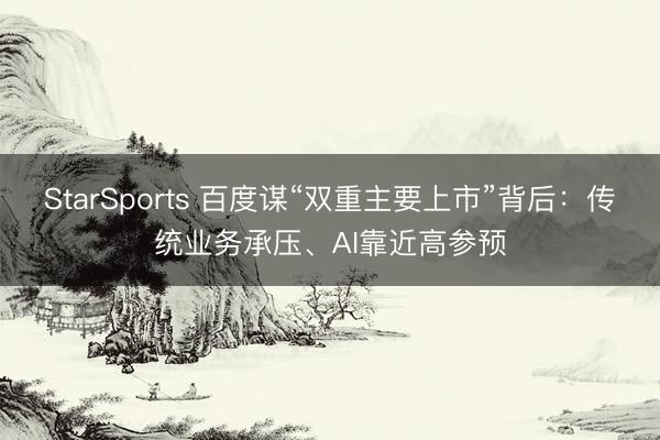 StarSports 百度谋“双重主要上市”背后：传统业务承压、AI靠近高参预
