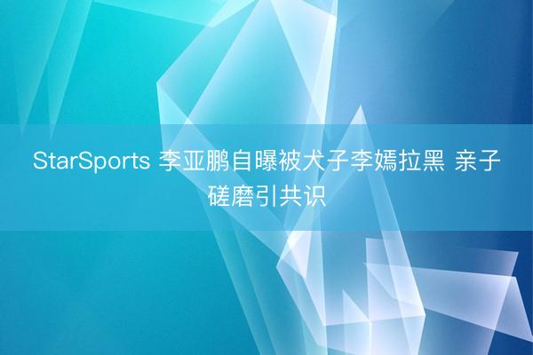 StarSports 李亚鹏自曝被犬子李嫣拉黑 亲子磋磨引共识