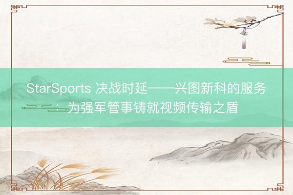 StarSports 决战时延——兴图新科的服务：为强军管事铸就视频传输之盾