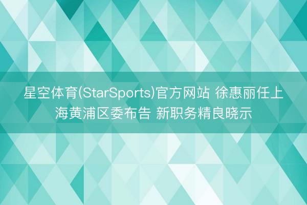 星空体育(StarSports)官方网站 徐惠丽任上海黄浦区委布告 新职务精良晓示