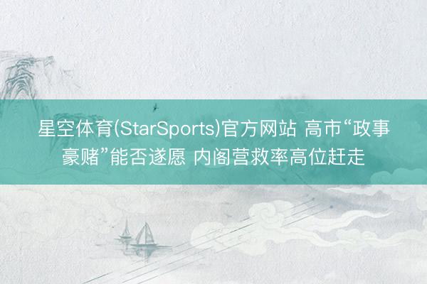 星空体育(StarSports)官方网站 高市“政事豪赌”能否遂愿 内阁营救率高位赶走