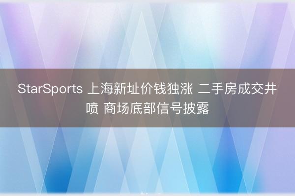 StarSports 上海新址价钱独涨 二手房成交井喷 商场底部信号披露