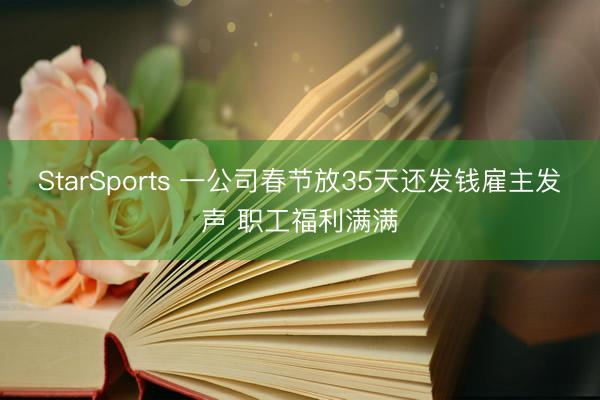 StarSports 一公司春节放35天还发钱雇主发声 职工福利满满