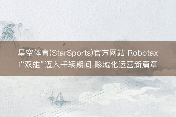 星空体育(StarSports)官方网站 Robotaxi“双雄”迈入千辆期间 畛域化运营新篇章