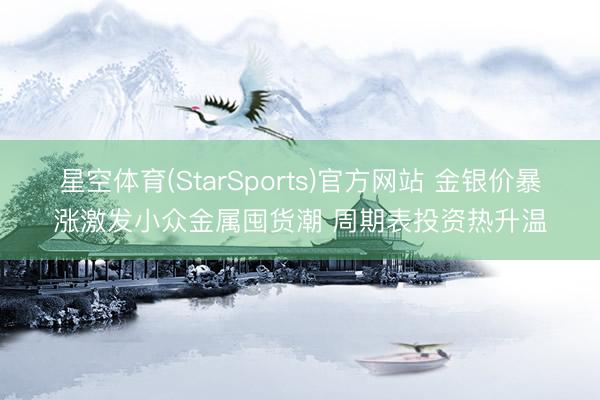 星空体育(StarSports)官方网站 金银价暴涨激发小众金属囤货潮 周期表投资热升温