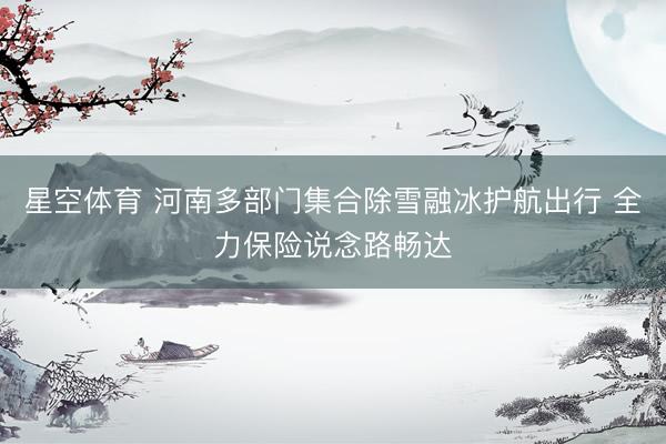 星空体育 河南多部门集合除雪融冰护航出行 全力保险说念路畅达