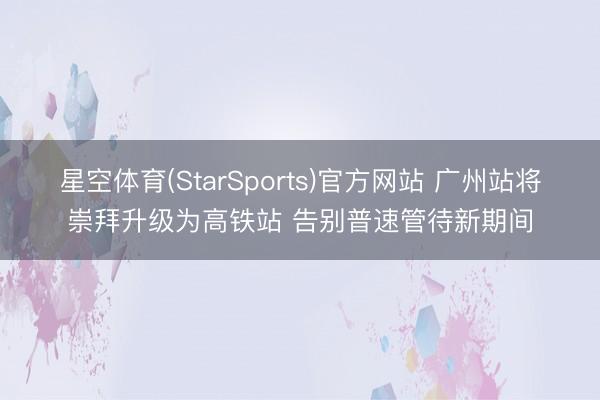 星空体育(StarSports)官方网站 广州站将崇拜升级为高铁站 告别普速管待新期间