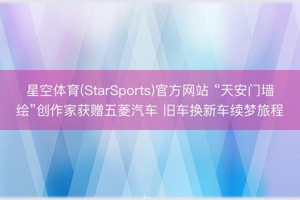 星空体育(StarSports)官方网站 “天安门墙绘”创作家获赠五菱汽车 旧车换新车续梦旅程