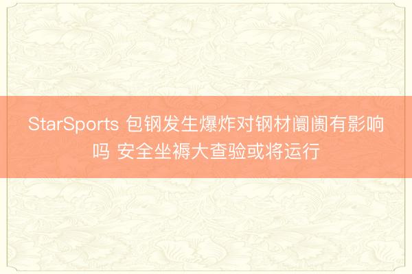 StarSports 包钢发生爆炸对钢材阛阓有影响吗 安全坐褥大查验或将运行