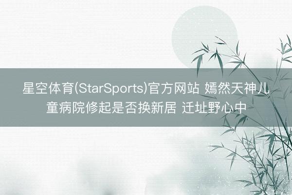 星空体育(StarSports)官方网站 嫣然天神儿童病院修起是否换新居 迁址野心中