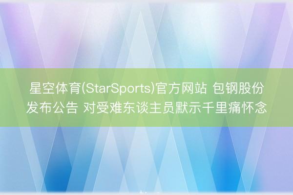 星空体育(StarSports)官方网站 包钢股份发布公告 对受难东谈主员默示千里痛怀念