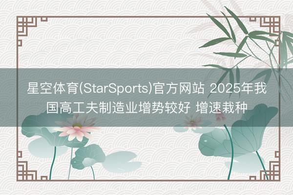 星空体育(StarSports)官方网站 2025年我国高工夫制造业增势较好 增速栽种
